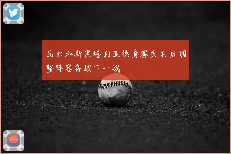 瓦尔加斯黑塔利亚热身赛失利后调整阵容备战下一战