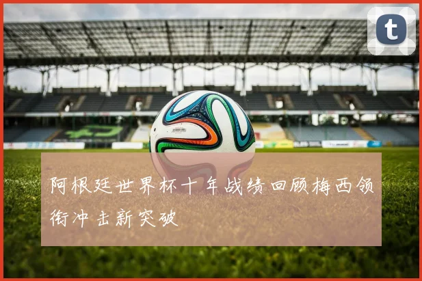 阿根廷世界杯十年战绩回顾梅西领衔冲击新突破