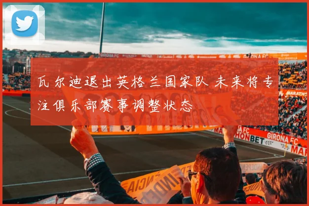 瓦尔迪退出英格兰国家队 未来将专注俱乐部赛事调整状态