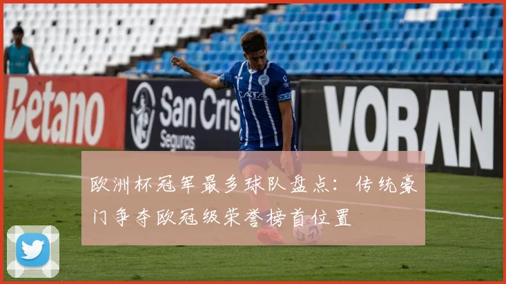 欧洲杯冠军最多球队盘点：传统豪门争夺欧冠级荣誉榜首位置