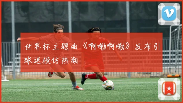 世界杯主题曲《啊嘞啊嘞》发布引球迷模仿热潮