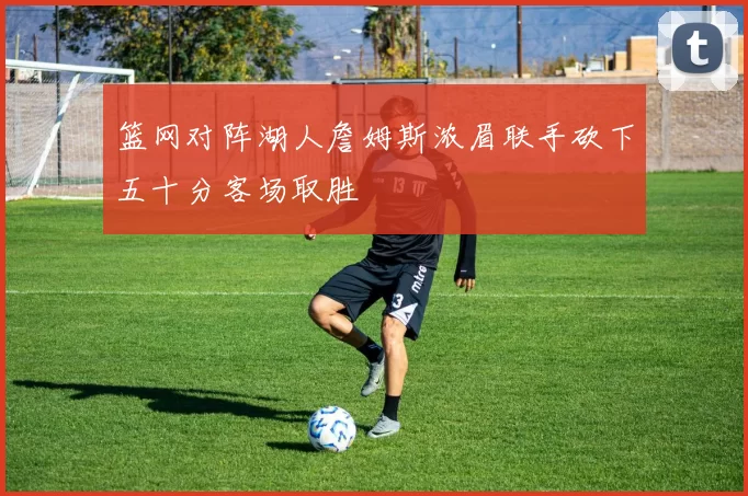 篮网对阵湖人詹姆斯浓眉联手砍下五十分客场取胜