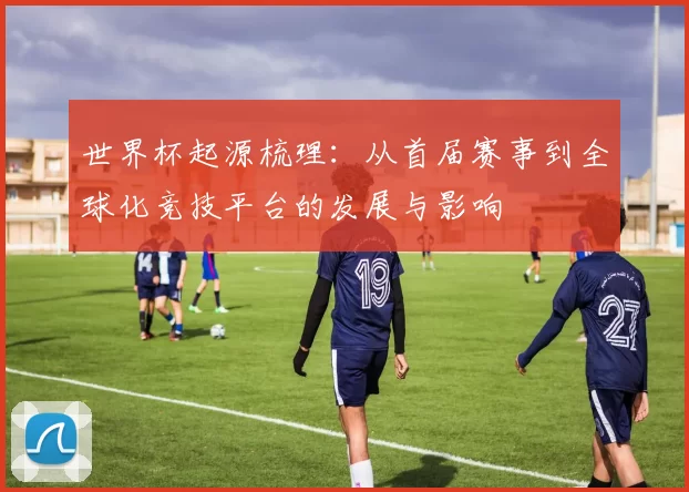 世界杯起源梳理：从首届赛事到全球化竞技平台的发展与影响