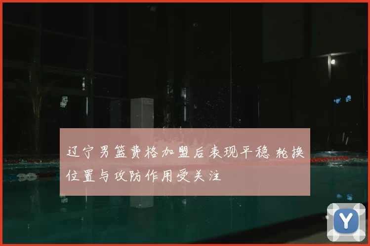 辽宁男篮费格加盟后表现平稳 轮换位置与攻防作用受关注