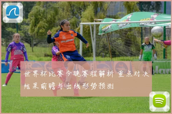 世界杯比赛今晚赛程解析 重点对决结果前瞻与出线形势预测
