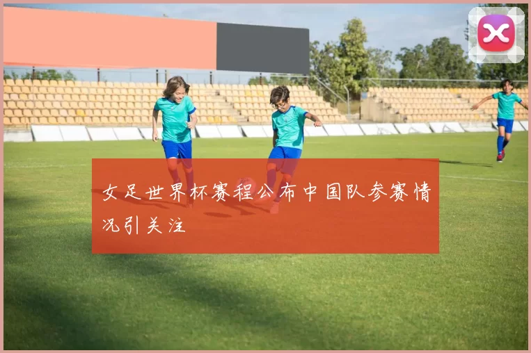 女足世界杯赛程公布中国队参赛情况引关注