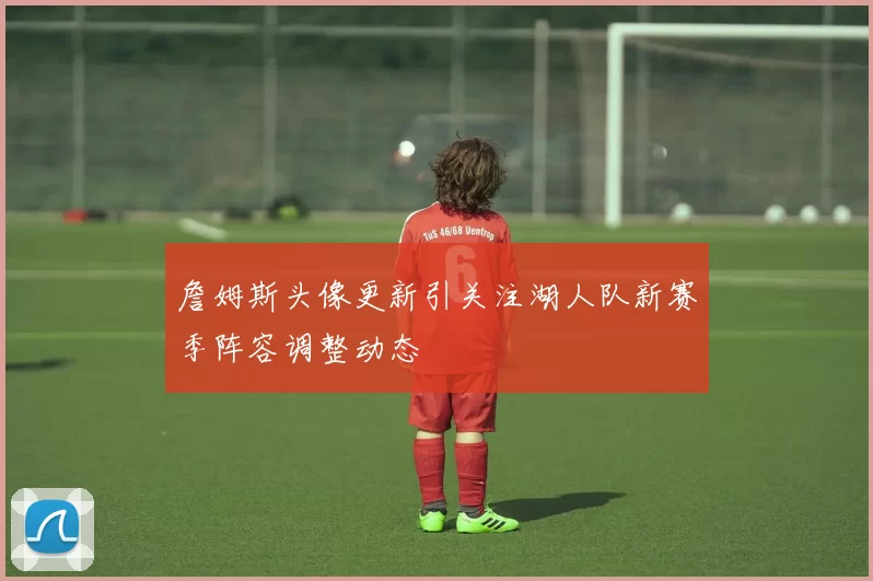 詹姆斯头像更新引关注湖人队新赛季阵容调整动态