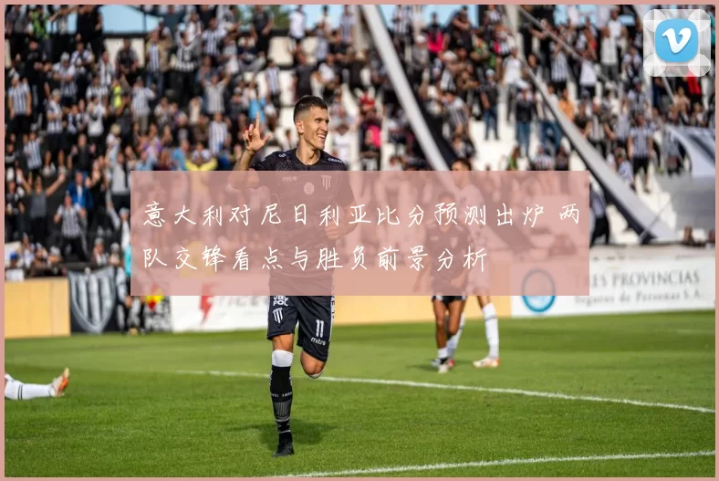 意大利对尼日利亚比分预测出炉 两队交锋看点与胜负前景分析