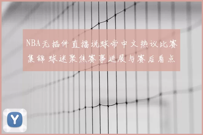 NBA无插件直播说球帝中文热议比赛集锦 球迷聚焦赛事进展与赛后看点