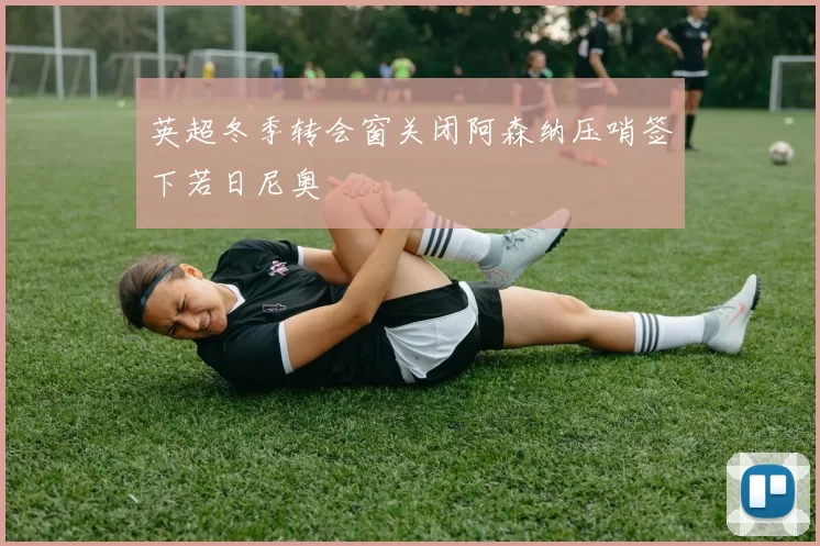 英超冬季转会窗关闭阿森纳压哨签下若日尼奥