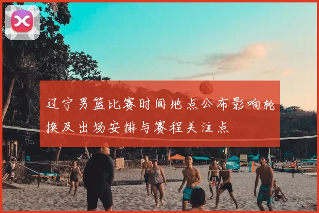 辽宁男篮比赛时间地点公布影响轮换及出场安排与赛程关注点