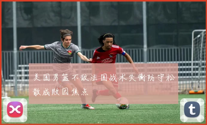 美国男篮不敌法国战术失衡防守松散成败因焦点