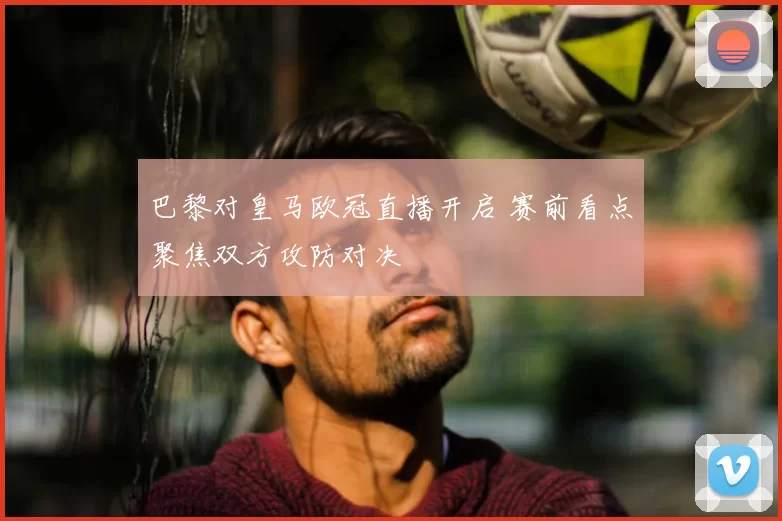 巴黎对皇马欧冠直播开启 赛前看点聚焦双方攻防对决