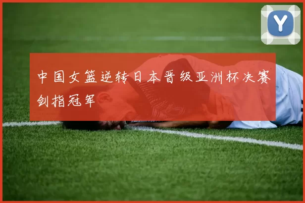 中国女篮逆转日本晋级亚洲杯决赛剑指冠军