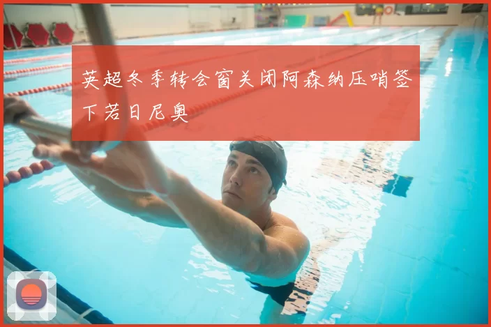 英超冬季转会窗关闭阿森纳压哨签下若日尼奥