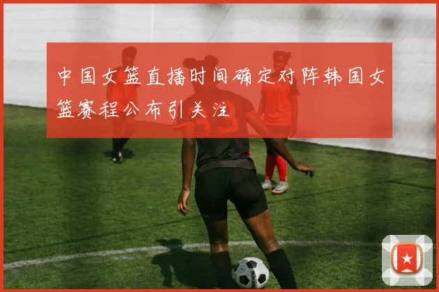 中国女篮直播时间确定对阵韩国女篮赛程公布引关注