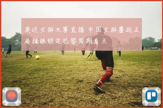 奥运女排决赛直播 中国女排鏖战五局摘银锁定巴黎周期看点