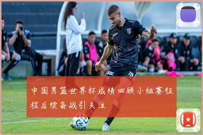 中国男篮世界杯成绩回顾小组赛征程后续备战引关注