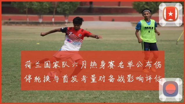荷兰国家队六月热身赛名单公布伤停轮换与首发考量对备战影响评估