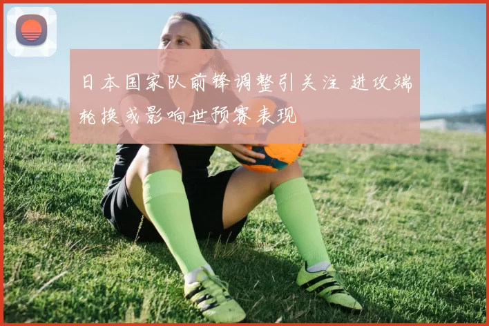 日本国家队前锋调整引关注 进攻端轮换或影响世预赛表现