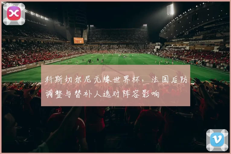 科斯切尔尼无缘世界杯，法国后防调整与替补人选对阵容影响