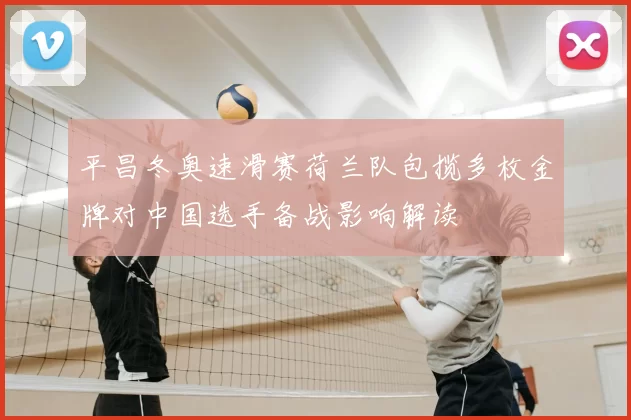 平昌冬奥速滑赛荷兰队包揽多枚金牌对中国选手备战影响解读