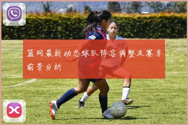 篮网最新动态球队阵容调整及赛季前景分析