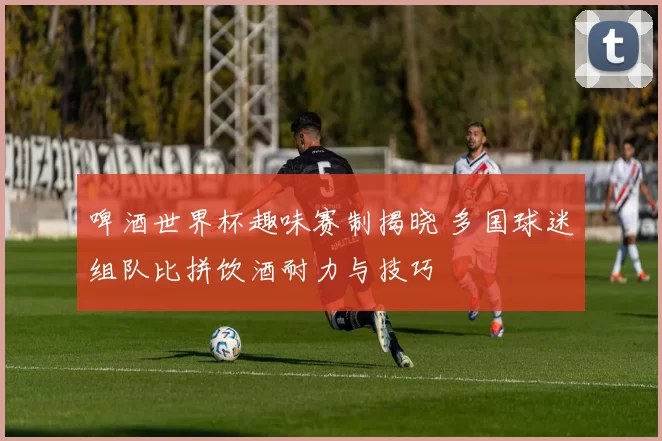 啤酒世界杯趣味赛制揭晓 多国球迷组队比拼饮酒耐力与技巧