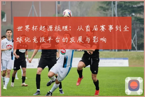 世界杯起源梳理：从首届赛事到全球化竞技平台的发展与影响