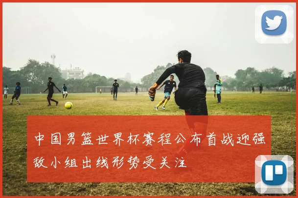 中国男篮世界杯赛程公布首战迎强敌小组出线形势受关注