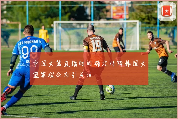 中国女篮直播时间确定对阵韩国女篮赛程公布引关注