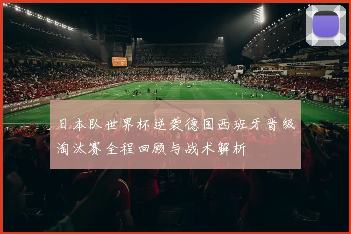 日本队世界杯逆袭德国西班牙晋级淘汰赛全程回顾与战术解析