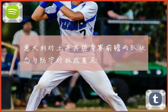 意大利对土耳其热身赛前瞻两队状态与防守对抗成看点