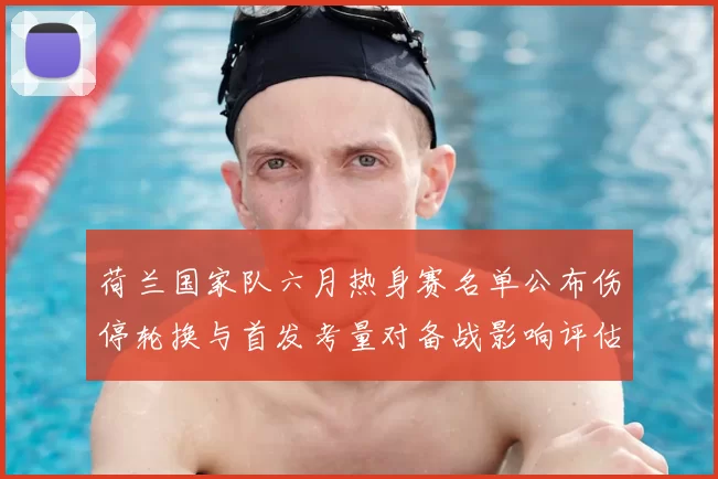 荷兰国家队六月热身赛名单公布伤停轮换与首发考量对备战影响评估