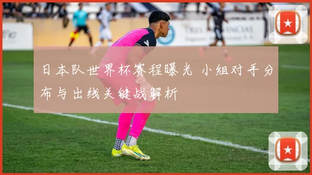 日本队世界杯赛程曝光 小组对手分布与出线关键战解析