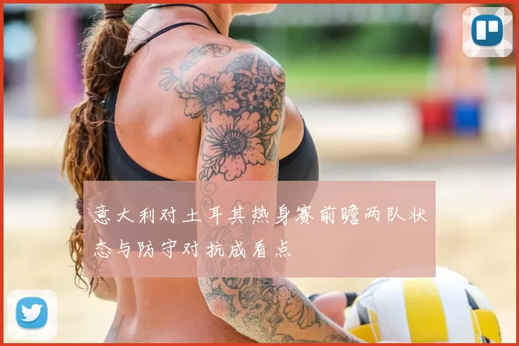 意大利对土耳其热身赛前瞻两队状态与防守对抗成看点