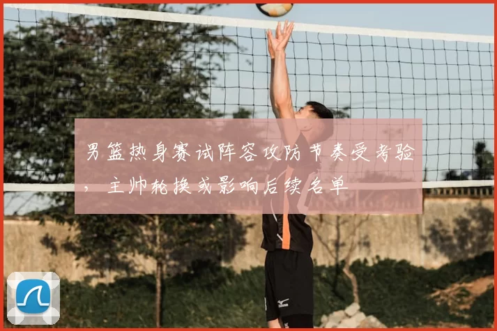 男篮热身赛试阵容攻防节奏受考验，主帅轮换或影响后续名单