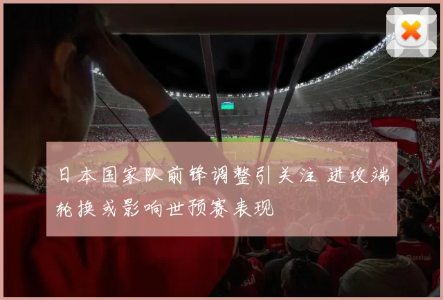 日本国家队前锋调整引关注 进攻端轮换或影响世预赛表现