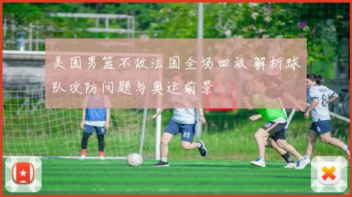 美国男篮不敌法国全场回放 解析球队攻防问题与奥运前景