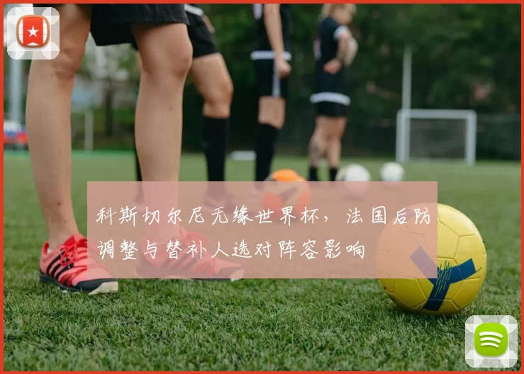 科斯切尔尼无缘世界杯，法国后防调整与替补人选对阵容影响