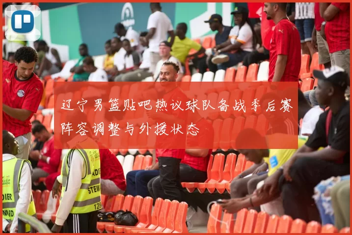 辽宁男篮贴吧热议球队备战季后赛阵容调整与外援状态