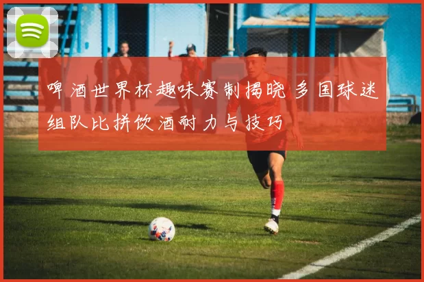 啤酒世界杯趣味赛制揭晓 多国球迷组队比拼饮酒耐力与技巧