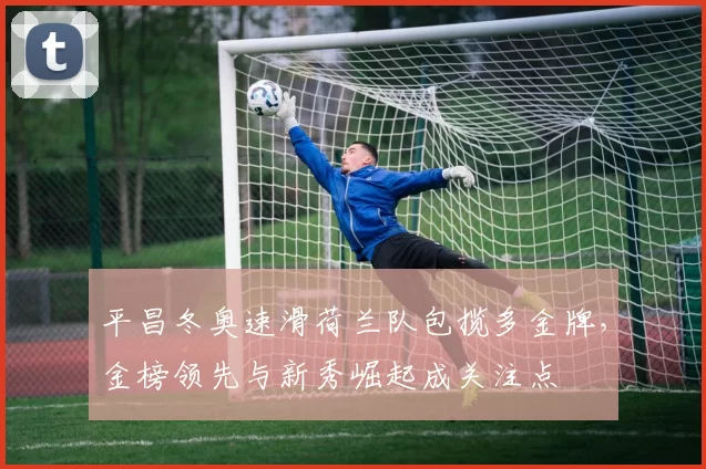 平昌冬奥速滑荷兰队包揽多金牌，金榜领先与新秀崛起成关注点