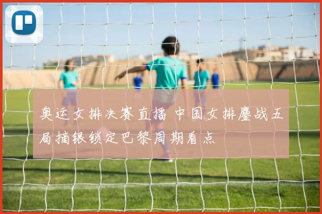 奥运女排决赛直播 中国女排鏖战五局摘银锁定巴黎周期看点